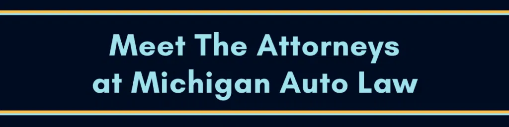Click This Image That Says "Meet The Attorneys At Michigan Auto Law" To Be Directed To Our Attorneys Page To View Images And Bios Of All Our Attorneys.