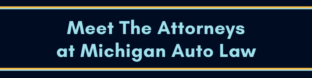 Click Here On This "Meet The Attorneys At Michigan Auto Law" Image To Be Directed To Our Attorneys Page Where You Can View Bios Of All Our Attorneys