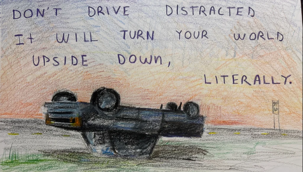 Drawing of an upside down car with the words "Don't drive distracted. It will turn your world upside down, literally."